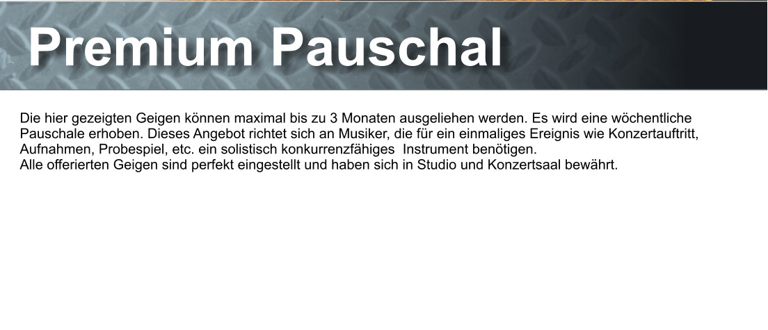 Premium Pauschal Die hier gezeigten Geigen knnen maximal bis zu 3 Monaten ausgeliehen werden. Es wird eine wchentliche Pauschale erhoben. Dieses Angebot richtet sich an Musiker, die fr ein einmaliges Ereignis wie Konzertauftritt, Aufnahmen, Probespiel, etc. ein solistisch konkurrenzfhiges  Instrument bentigen.  Alle offerierten Geigen sind perfekt eingestellt und haben sich in Studio und Konzertsaal bewhrt.