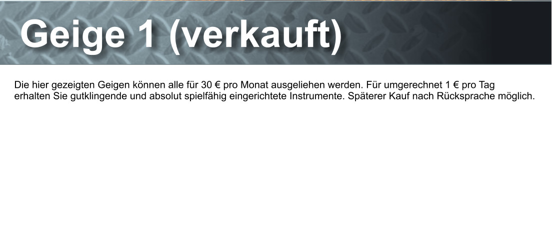 Geige 1 (verkauft) Die hier gezeigten Geigen knnen alle fr 30  pro Monat ausgeliehen werden. Fr umgerechnet 1  pro Tag  erhalten Sie gutklingende und absolut spielfhig eingerichtete Instrumente. Spterer Kauf nach Rcksprache mglich.